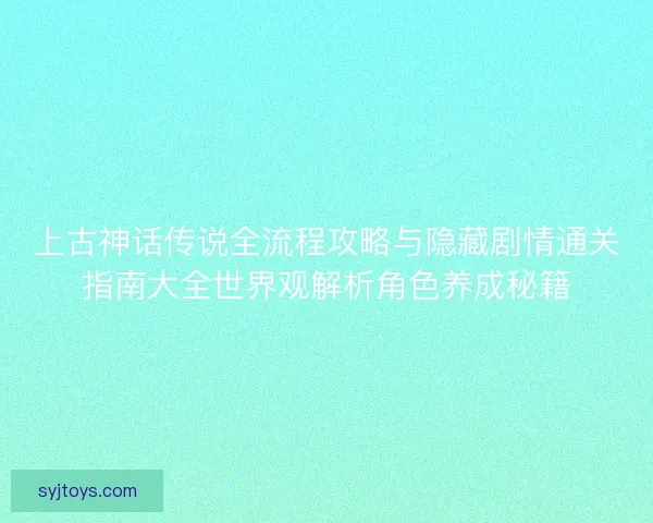 上古神话传说全流程攻略与隐藏剧情通关指南大全世界观解析角色养成秘籍