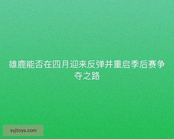 雄鹿能否在四月迎来反弹并重启季后赛争夺之路 雄鹿能否在四月迎来反弹并重启季后赛争夺之路