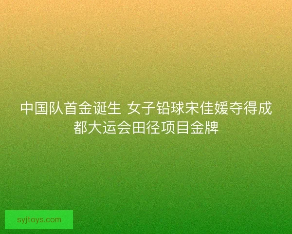 中国队首金诞生 女子铅球宋佳媛夺得成都大运会田径项目金牌 中国队首金诞生 女子铅球宋佳媛夺得成都大运会田径项目金牌