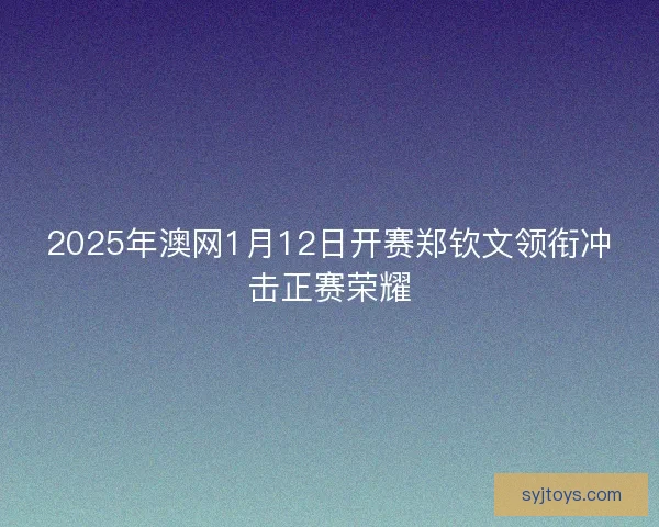 2025年澳网1月12日开赛郑钦文领衔冲击正赛荣耀 2025年澳网1月12日开赛郑钦文领衔冲击正赛荣耀