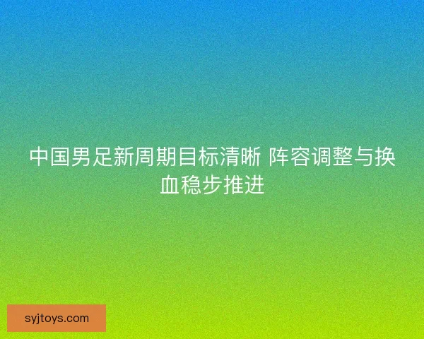 中国男足新周期目标清晰 阵容调整与换血稳步推进 中国男足新周期目标清晰 阵容调整与换血稳步推进