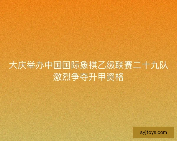 大庆举办中国国际象棋乙级联赛二十九队激烈争夺升甲资格