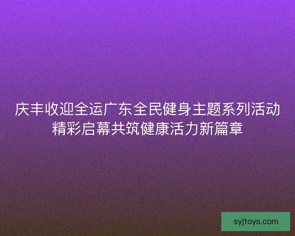 庆丰收迎全运广东全民健身主题系列活动精彩启幕共筑健康活力新篇章
