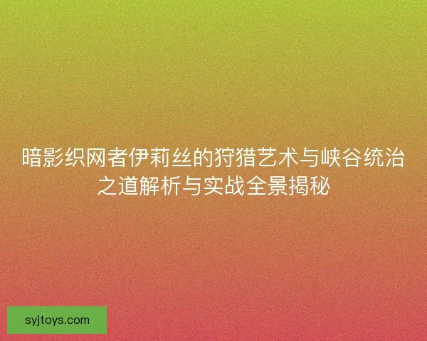 暗影织网者伊莉丝的狩猎艺术与峡谷统治之道解析与实战全景揭秘