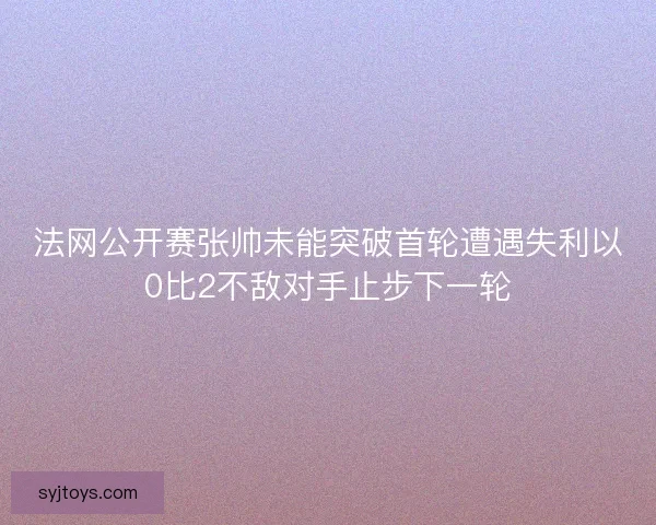 法网公开赛张帅未能突破首轮遭遇失利以0比2不敌对手止步下一轮