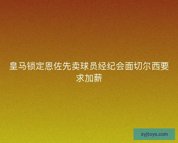 皇马锁定恩佐先卖球员经纪会面切尔西要求加薪