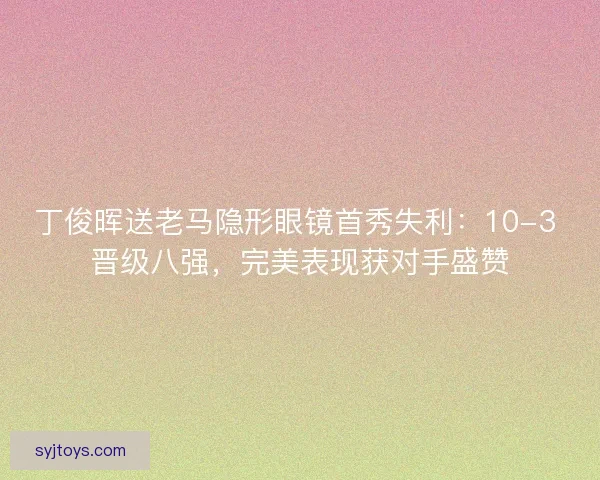 丁俊晖送老马隐形眼镜首秀失利：10-3 晋级八强，完美表现获对手盛赞