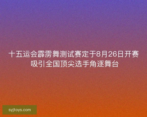 十五运会霹雳舞测试赛定于8月26日开赛 吸引全国顶尖选手角逐舞台