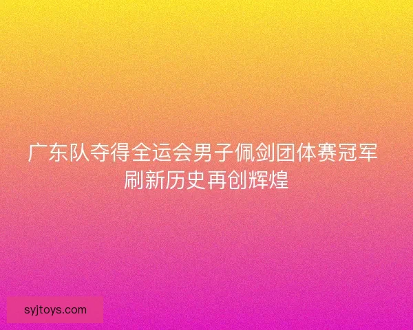 广东队夺得全运会男子佩剑团体赛冠军 刷新历史再创辉煌