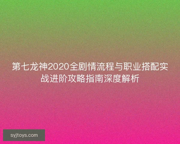 第七龙神2020全剧情流程与职业搭配实战进阶攻略指南深度解析