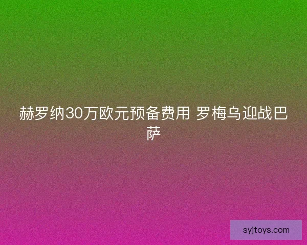 赫罗纳30万欧元预备费用 罗梅乌迎战巴萨 赫罗纳30万欧元预备费用 罗梅乌迎战巴萨