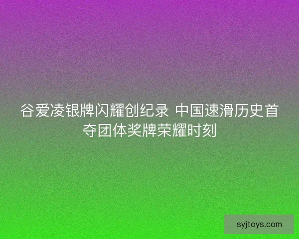 谷爱凌银牌闪耀创纪录 中国速滑历史首夺团体奖牌荣耀时刻
