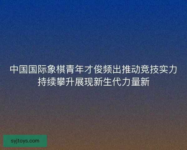 中国国际象棋青年才俊频出推动竞技实力持续攀升展现新生代力量新