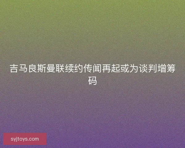 吉马良斯曼联续约传闻再起或为谈判增筹码