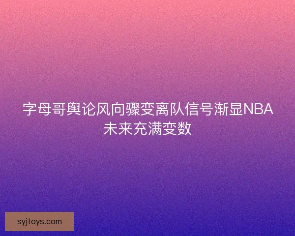 字母哥舆论风向骤变离队信号渐显NBA未来充满变数
