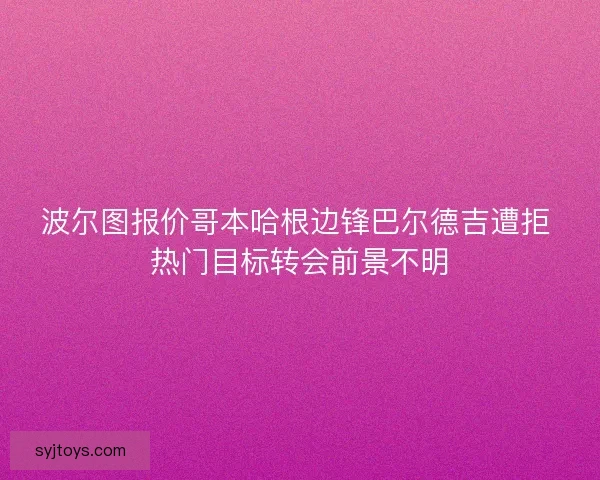 波尔图报价哥本哈根边锋巴尔德吉遭拒 热门目标转会前景不明 波尔图报价哥本哈根边锋巴尔德吉遭拒 热门目标转会前景不明