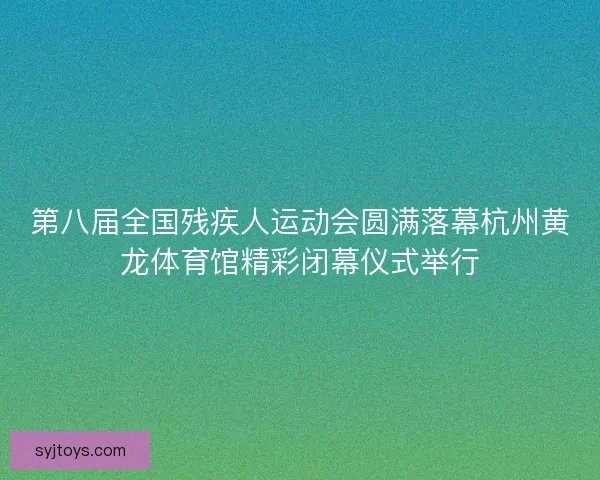 第八届全国残疾人运动会圆满落幕杭州黄龙体育馆精彩闭幕仪式举行