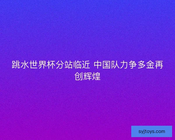 跳水世界杯分站临近 中国队力争多金再创辉煌 跳水世界杯分站临近 中国队力争多金再创辉煌