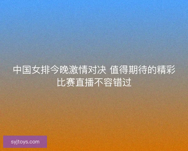 中国女排今晚激情对决 值得期待的精彩比赛直播不容错过