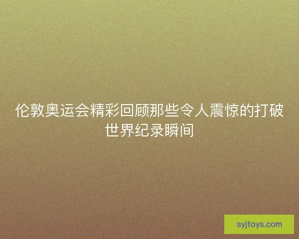 伦敦奥运会精彩回顾那些令人震惊的打破世界纪录瞬间