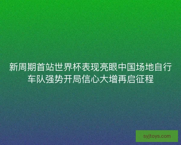 新周期首站世界杯表现亮眼中国场地自行车队强势开局信心大增再启征程 新周期首站世界杯表现亮眼中国场地自行车队强势开局信心大增再启征程