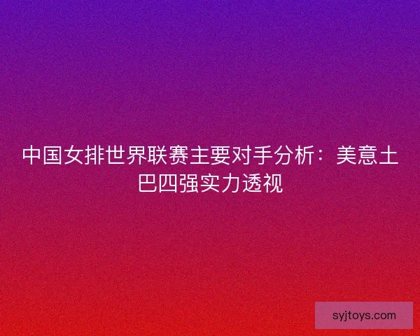 中国女排世界联赛主要对手分析：美意土巴四强实力透视