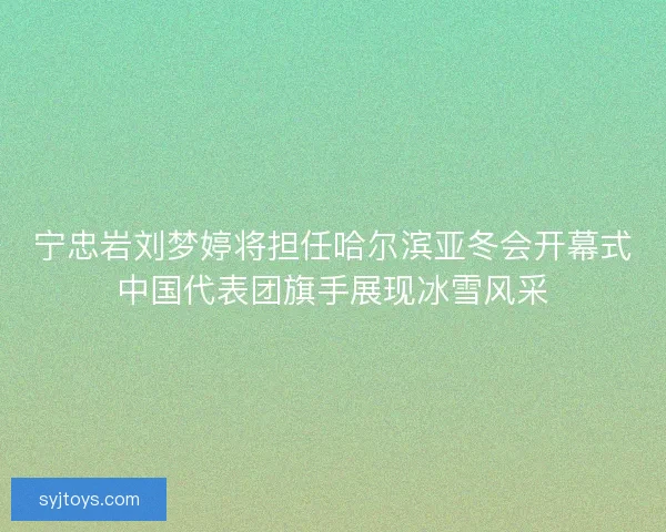 宁忠岩刘梦婷将担任哈尔滨亚冬会开幕式中国代表团旗手展现冰雪风采