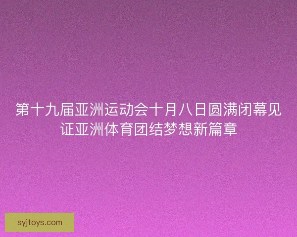 第十九届亚洲运动会十月八日圆满闭幕见证亚洲体育团结梦想新篇章