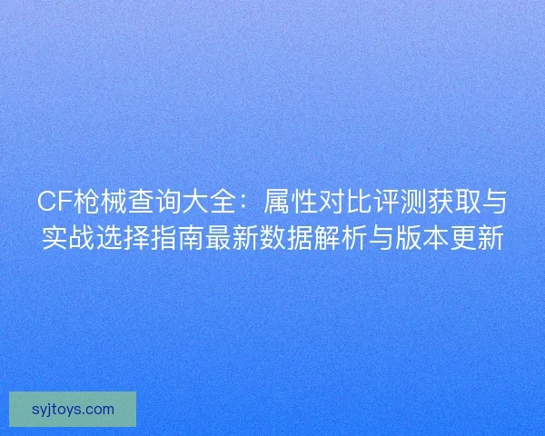 CF枪械查询大全：属性对比评测获取与实战选择指南最新数据解析与版本更新