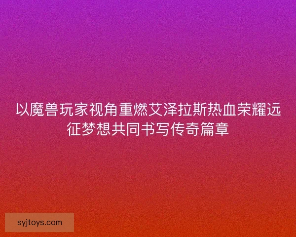 以魔兽玩家视角重燃艾泽拉斯热血荣耀远征梦想共同书写传奇篇章