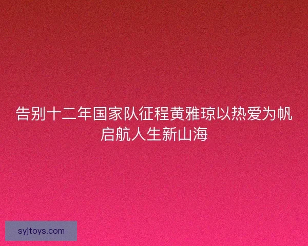 告别十二年国家队征程黄雅琼以热爱为帆启航人生新山海