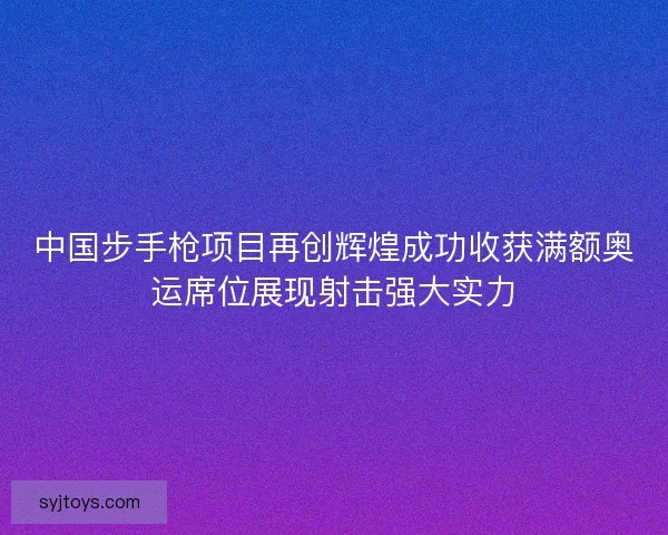 中国步手枪项目再创辉煌成功收获满额奥运席位展现射击强大实力