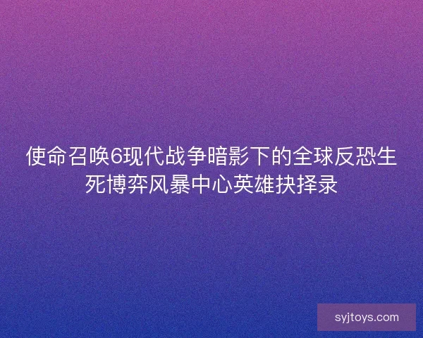 使命召唤6现代战争暗影下的全球反恐生死博弈风暴中心英雄抉择录