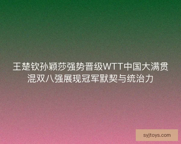 王楚钦孙颖莎强势晋级WTT中国大满贯混双八强展现冠军默契与统治力