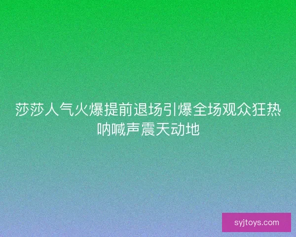 莎莎人气火爆提前退场引爆全场观众狂热呐喊声震天动地 莎莎人气火爆提前退场引爆全场观众狂热呐喊声震天动地