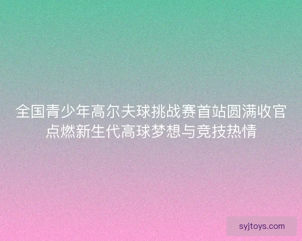 全国青少年高尔夫球挑战赛首站圆满收官点燃新生代高球梦想与竞技热情 全国青少年高尔夫球挑战赛首站圆满收官点燃新生代高球梦想与竞技热情